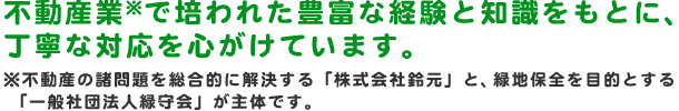 不動産業※で培われた豊富な経験と知識をもとに、丁寧な対応を心がけています。※不動産の諸問題を総合的に解決する「株式会社鈴元」と、　緑地保全を目的とする 「一般社団法人緑守会」が主体です。